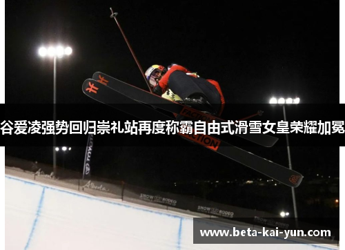 谷爱凌强势回归崇礼站再度称霸自由式滑雪女皇荣耀加冕