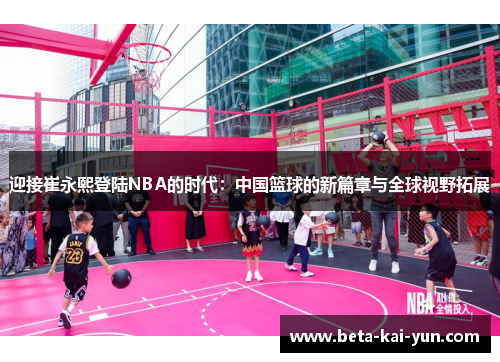 迎接崔永熙登陆NBA的时代:中国篮球的新篇章与全球视野拓展 迎接崔永熙登陆NBA的时代:中国篮球的新篇章与全球视野拓展