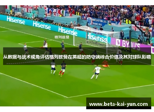 从数据与战术视角评估格列兹曼在英超的防守端综合价值及其对球队影响 从数据与战术视角评估格列兹曼在英超的防守端综合价值及其对球队影响