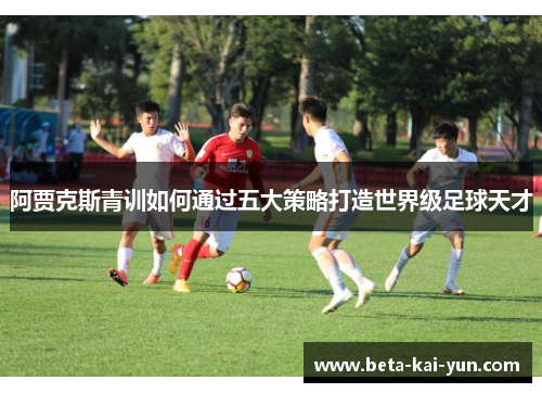 阿贾克斯青训如何通过五大策略打造世界级足球天才