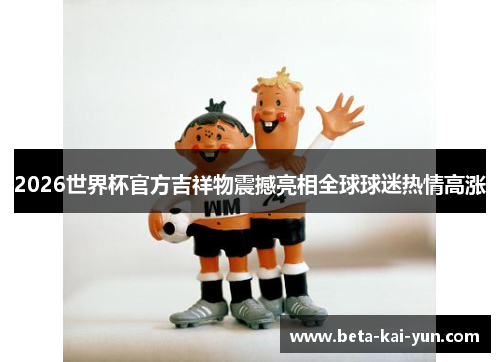 2026世界杯官方吉祥物震撼亮相全球球迷热情高涨