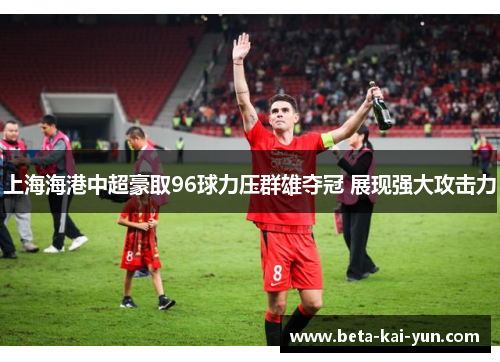 上海海港中超豪取96球力压群雄夺冠 展现强大攻击力 上海海港中超豪取96球力压群雄夺冠 展现强大攻击力