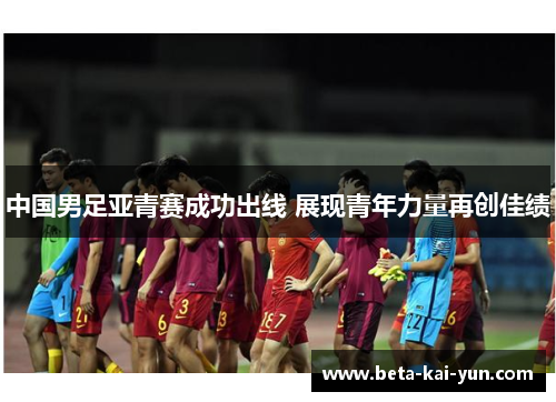 中国男足亚青赛成功出线 展现青年力量再创佳绩 中国男足亚青赛成功出线 展现青年力量再创佳绩