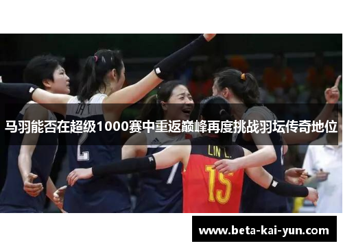 马羽能否在超级1000赛中重返巅峰再度挑战羽坛传奇地位 马羽能否在超级1000赛中重返巅峰再度挑战羽坛传奇地位