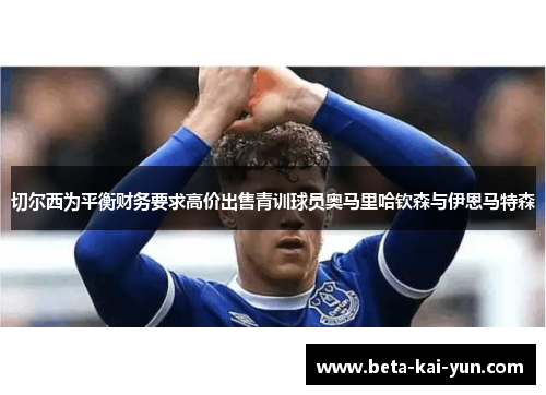 切尔西为平衡财务要求高价出售青训球员奥马里哈钦森与伊恩马特森 切尔西为平衡财务要求高价出售青训球员奥马里哈钦森与伊恩马特森